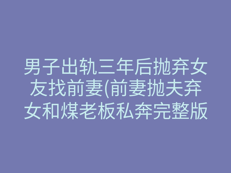 男子出轨三年后抛弃女友找前妻(前妻抛夫弃女和煤老板私奔完整版)