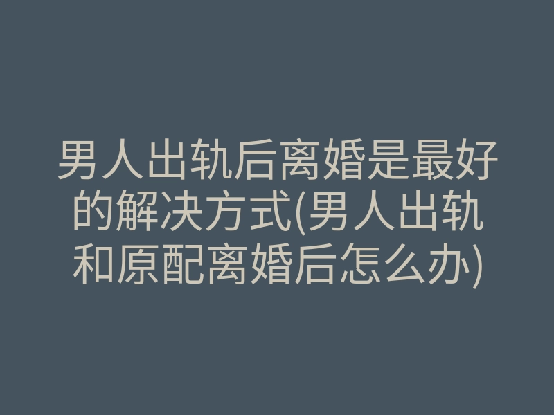 男人出轨后离婚是最好的解决方式(男人出轨和原配离婚后怎么办)