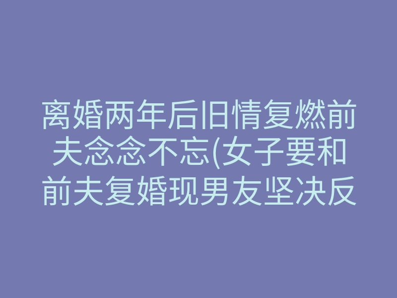 离婚两年后旧情复燃前夫念念不忘(女子要和前夫复婚现男友坚决反对)