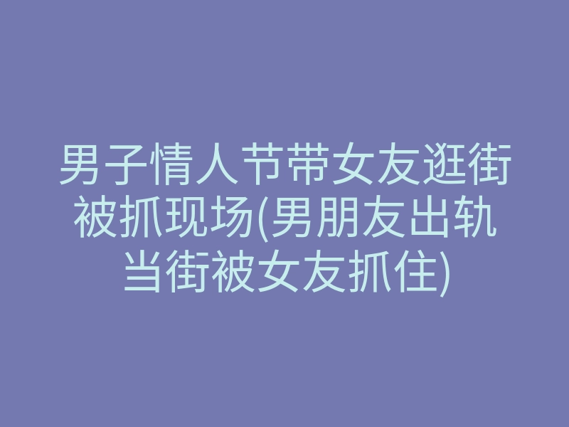 男子情人节带女友逛街被抓现场(男朋友出轨当街被女友抓住)