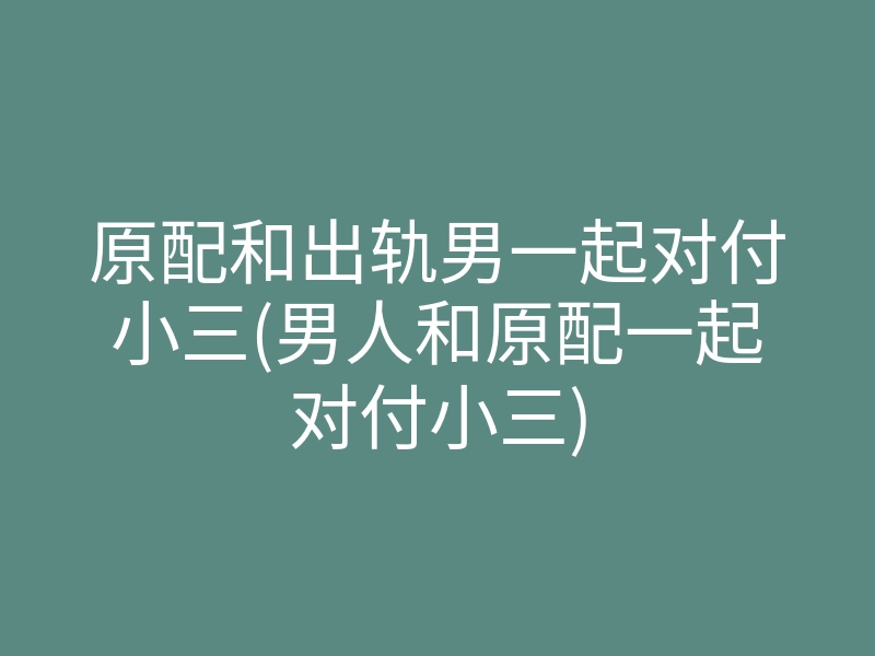 原配和出轨男一起对付小三(男人和原配一起对付小三)