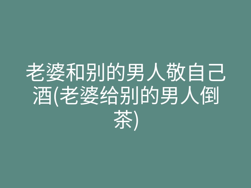 老婆和别的男人敬自己酒(老婆给别的男人倒茶)