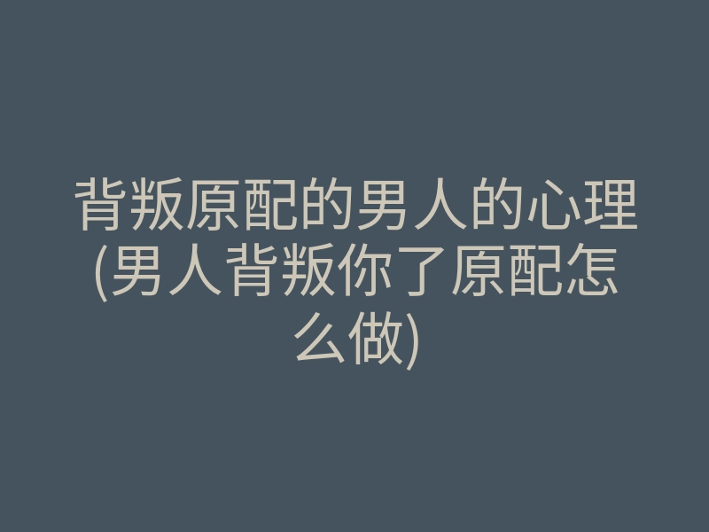 背叛原配的男人的心理(男人背叛你了原配怎么做)