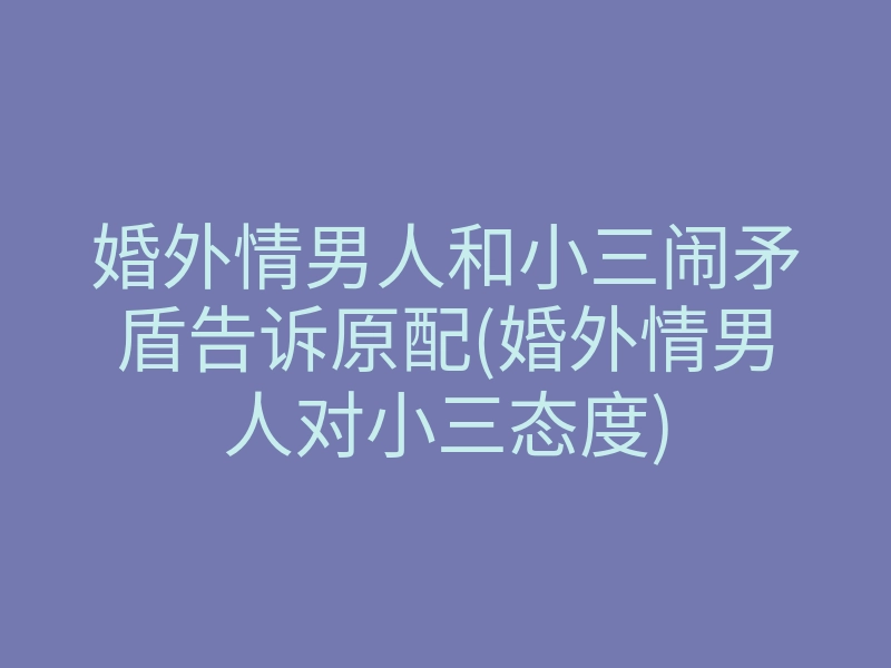 婚外情男人和小三闹矛盾告诉原配(婚外情男人对小三态度)