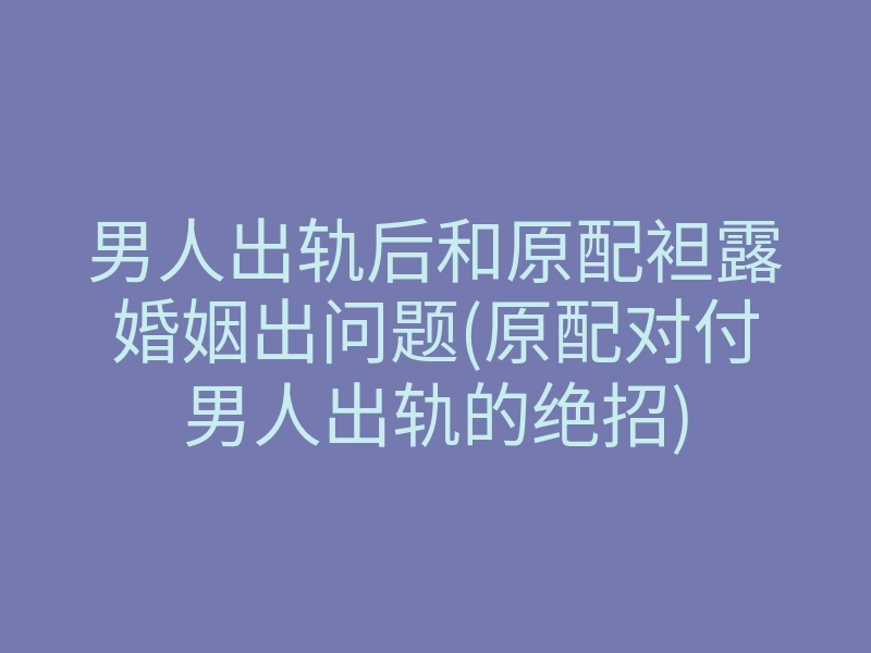 男人出轨后和原配袒露婚姻出问题(原配对付男人出轨的绝招)