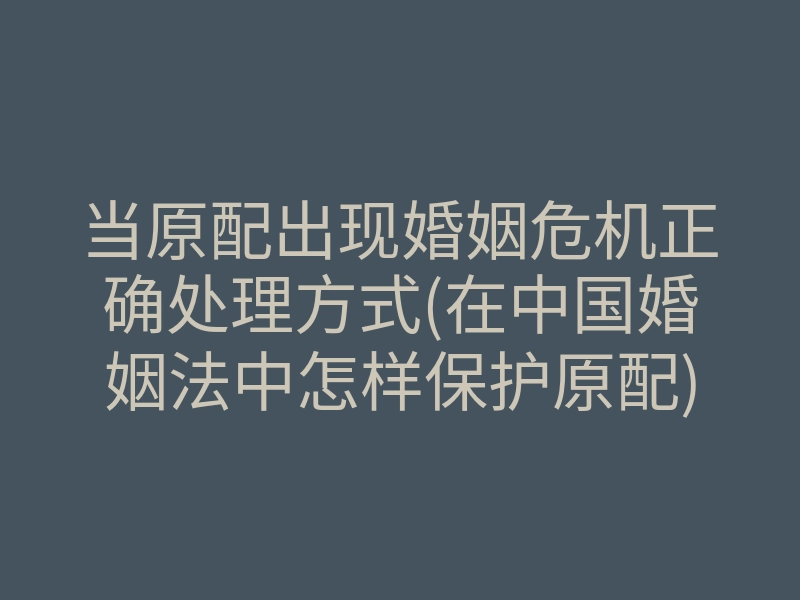 当原配出现婚姻危机正确处理方式(在中国婚姻法中怎样保护原配)
