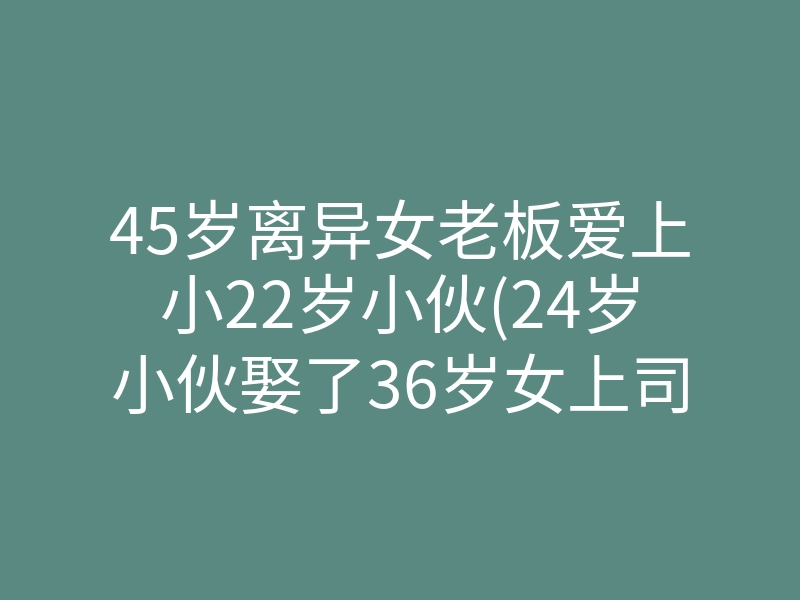 45岁离异女老板爱上小22岁小伙(24岁小伙娶了36岁女上司)