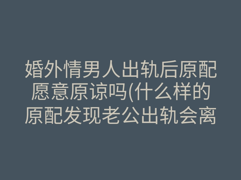 婚外情男人出轨后原配愿意原谅吗(什么样的原配发现老公出轨会离婚)