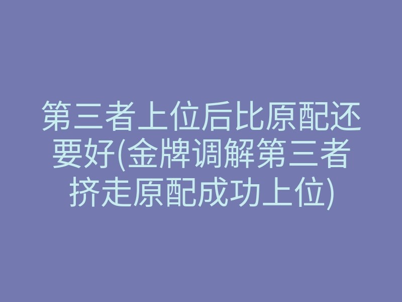 第三者上位后比原配还要好(金牌调解第三者挤走原配成功上位)