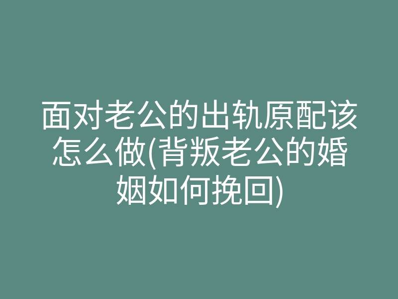 面对老公的出轨原配该怎么做(背叛老公的婚姻如何挽回)