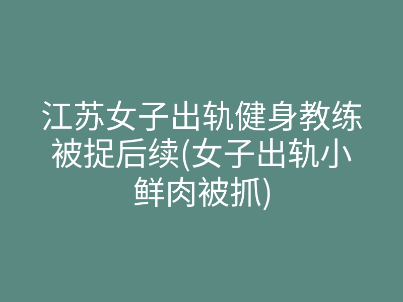 江苏女子出轨健身教练被捉后续(女子出轨小鲜肉被抓)