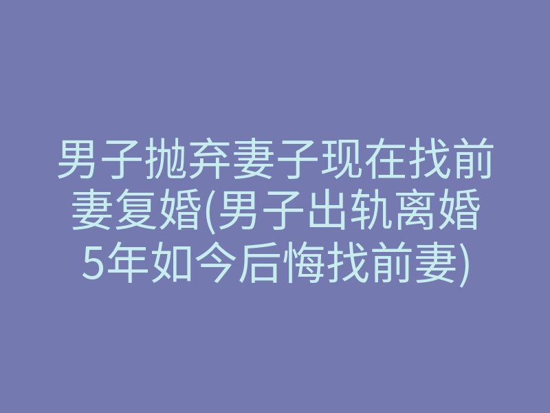 男子抛弃妻子现在找前妻复婚(男子出轨离婚5年如今后悔找前妻)