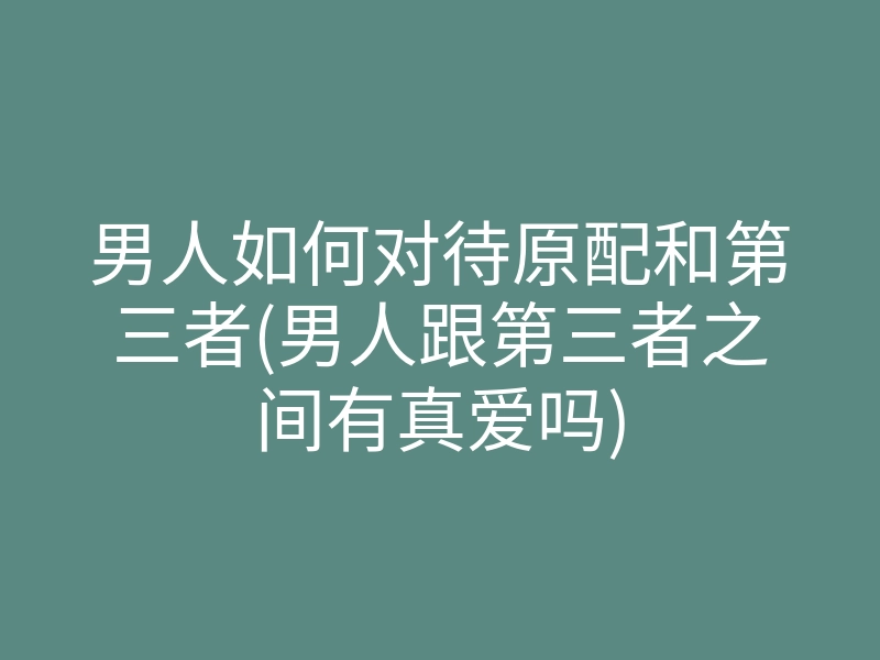 男人如何对待原配和第三者(男人跟第三者之间有真爱吗)