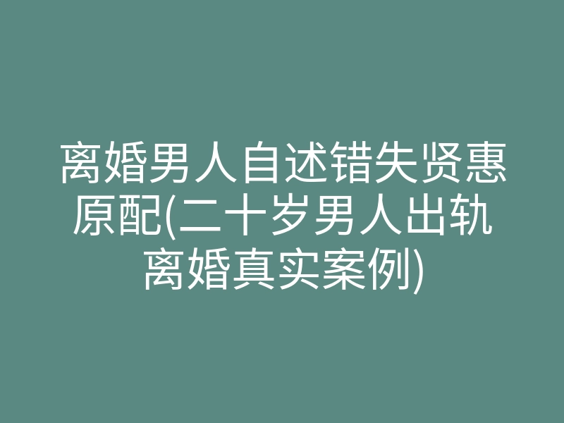 离婚男人自述错失贤惠原配(二十岁男人出轨离婚真实案例)