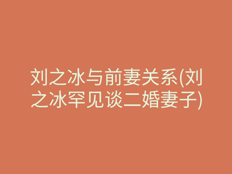 刘之冰与前妻关系(刘之冰罕见谈二婚妻子)