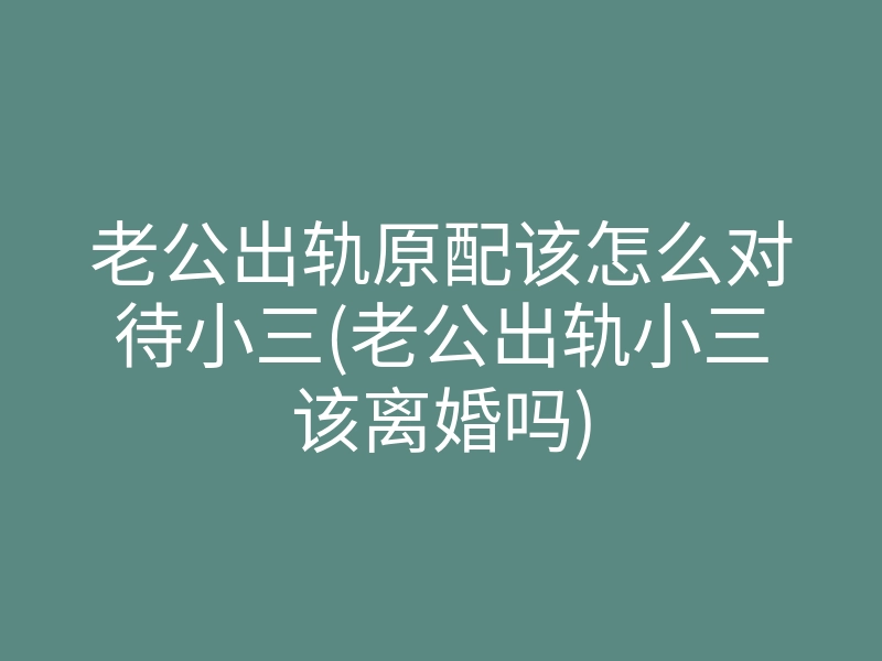老公出轨原配该怎么对待小三(老公出轨小三该离婚吗)
