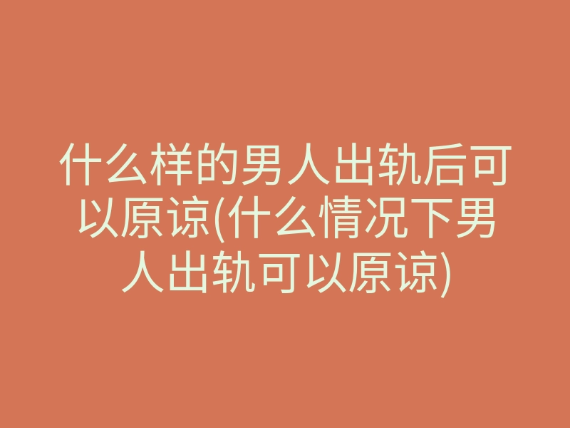 什么样的男人出轨后可以原谅(什么情况下男人出轨可以原谅)