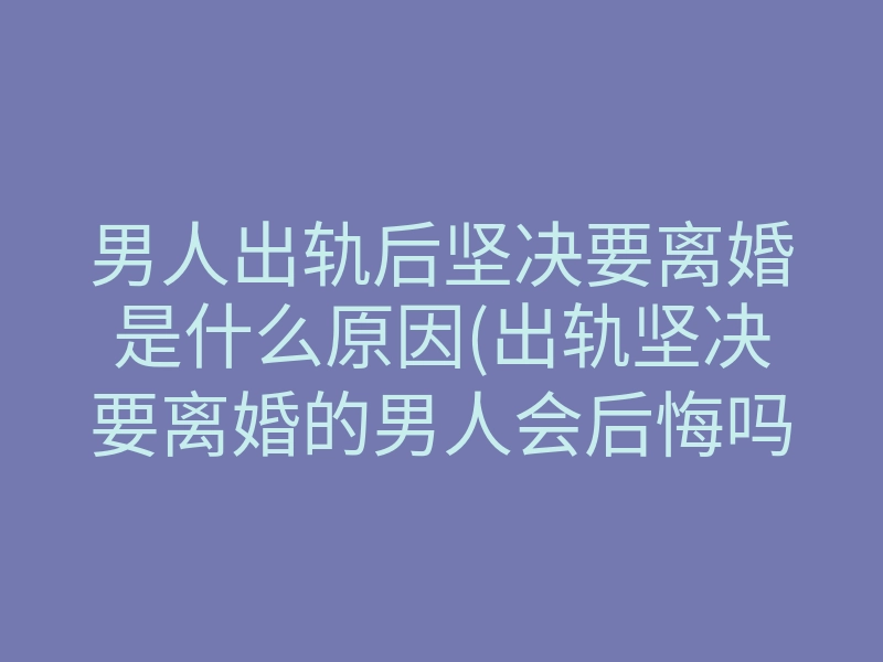 男人出轨后坚决要离婚是什么原因(出轨坚决要离婚的男人会后悔吗)