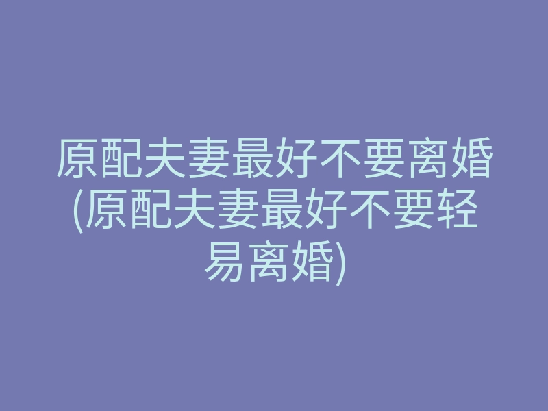 原配夫妻最好不要离婚(原配夫妻最好不要轻易离婚)