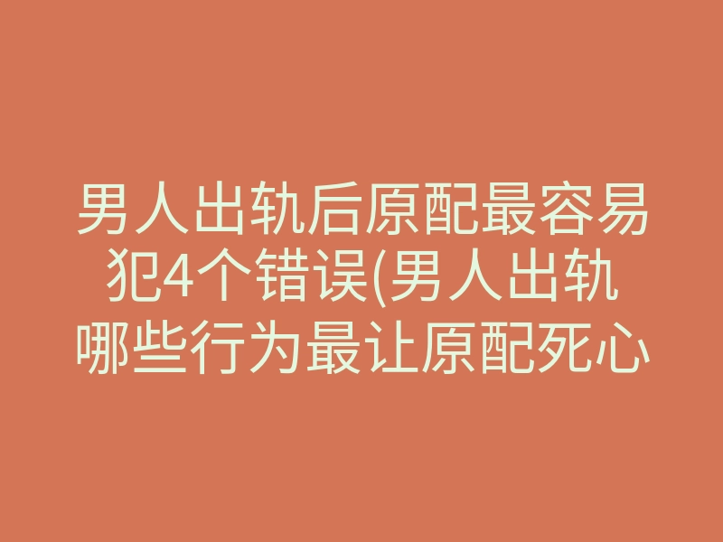 男人出轨后原配最容易犯4个错误(男人出轨哪些行为最让原配死心)