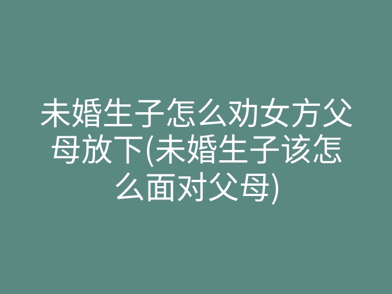 未婚生子怎么劝女方父母放下(未婚生子该怎么面对父母)