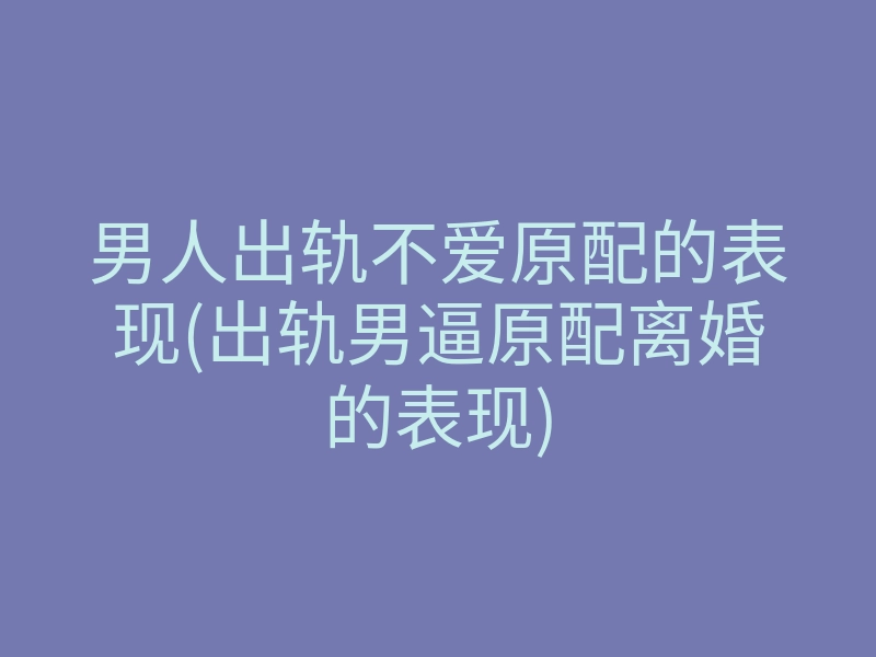 男人出轨不爱原配的表现(出轨男逼原配离婚的表现)