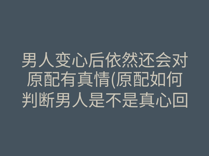 男人变心后依然还会对原配有真情(原配如何判断男人是不是真心回归)