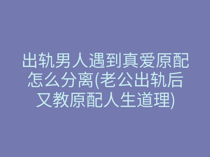 出轨男人遇到真爱原配怎么分离(老公出轨后又教原配人生道理)