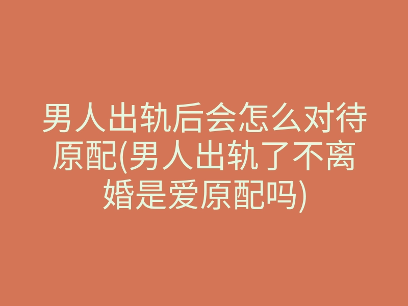 男人出轨后会怎么对待原配(男人出轨了不离婚是爱原配吗)