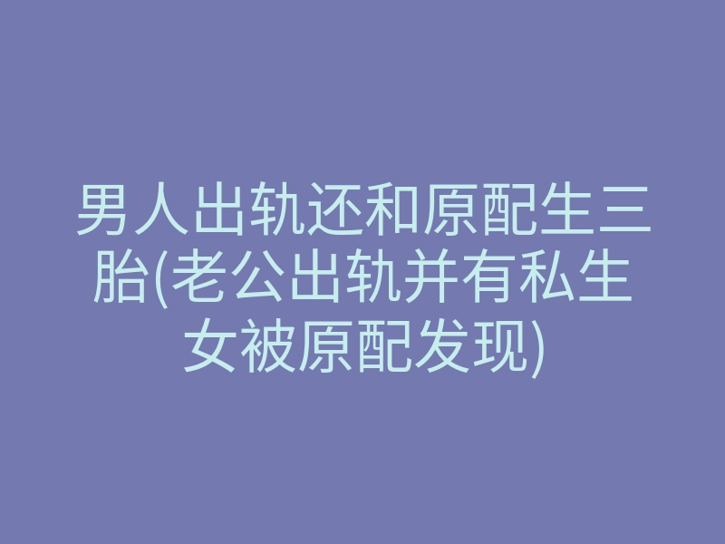 男人出轨还和原配生三胎(老公出轨并有私生女被原配发现)