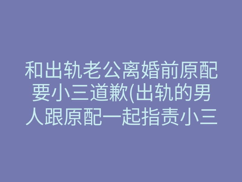 和出轨老公离婚前原配要小三道歉(出轨的男人跟原配一起指责小三)