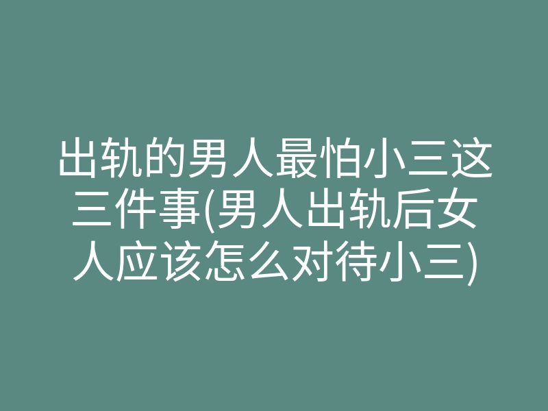 出轨的男人最怕小三这三件事(男人出轨后女人应该怎么对待小三)