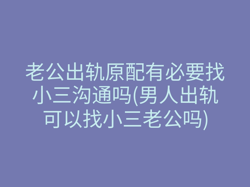 老公出轨原配有必要找小三沟通吗(男人出轨可以找小三老公吗)