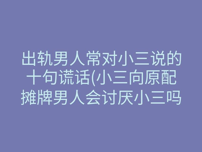 出轨男人常对小三说的十句谎话(小三向原配摊牌男人会讨厌小三吗)