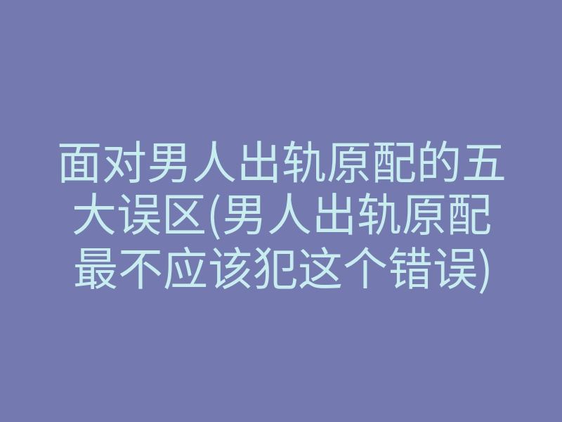 面对男人出轨原配的五大误区(男人出轨原配最不应该犯这个错误)