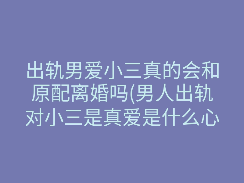 出轨男爱小三真的会和原配离婚吗(男人出轨对小三是真爱是什么心理)