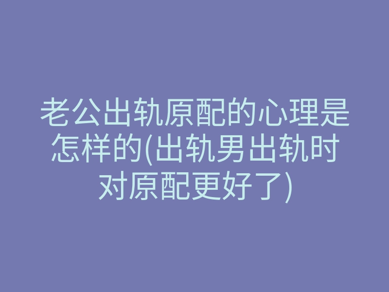 老公出轨原配的心理是怎样的(出轨男出轨时对原配更好了)