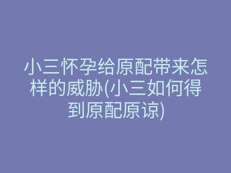 小三怀孕给原配带来怎样的威胁(小三如何得到原配原谅)