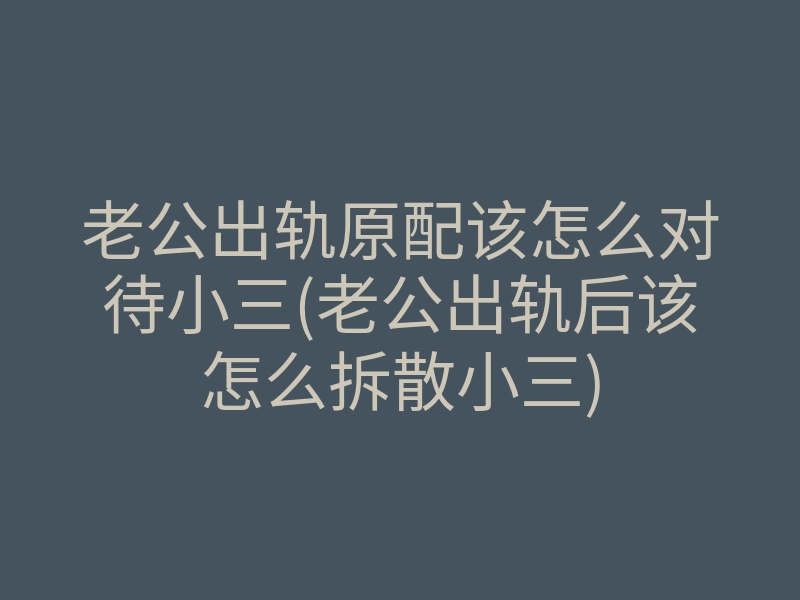 老公出轨原配该怎么对待小三(老公出轨后该怎么拆散小三)