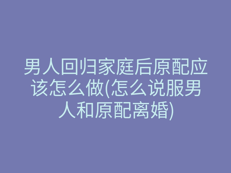 男人回归家庭后原配应该怎么做(怎么说服男人和原配离婚)