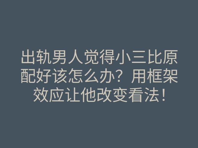 出轨男人觉得小三比原配好该怎么办?用框架效应让他改变看法!