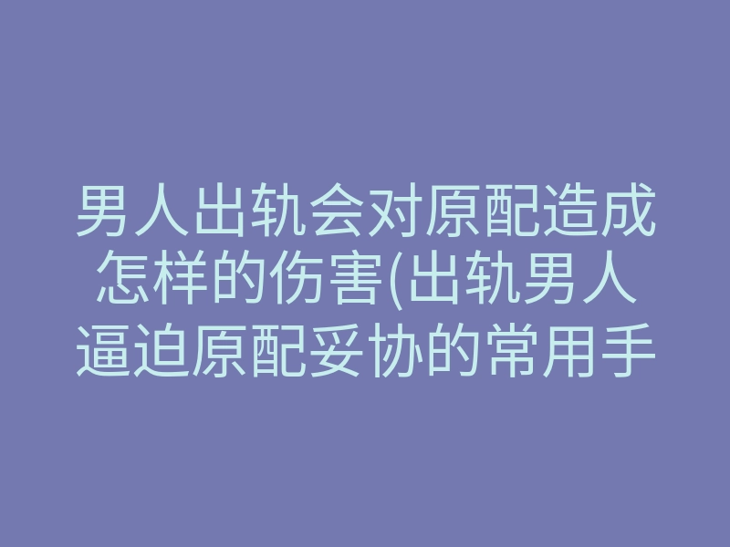 男人出轨会对原配造成怎样的伤害(出轨男人逼迫原配妥协的常用手段)