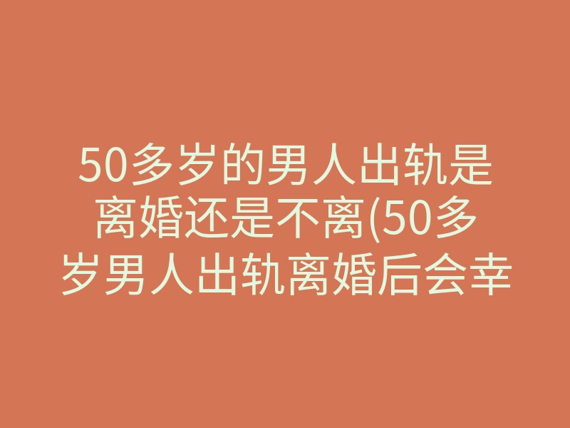 50多岁的男人出轨是离婚还是不离(50多岁男人出轨离婚后会幸福吗)