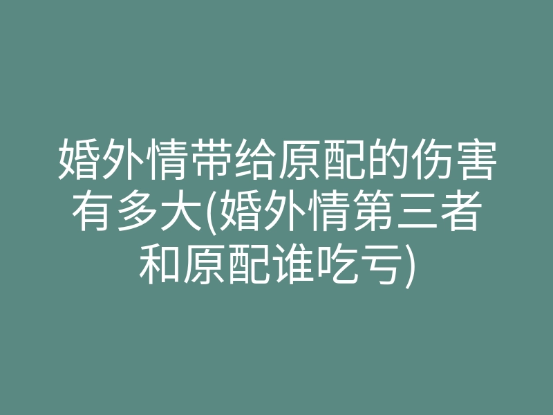 婚外情带给原配的伤害有多大(婚外情第三者和原配谁吃亏)