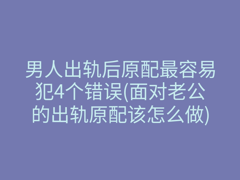 男人出轨后原配最容易犯4个错误(面对老公的出轨原配该怎么做)