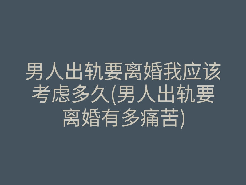 男人出轨要离婚我应该考虑多久(男人出轨要离婚有多痛苦)