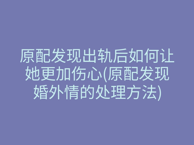 原配发现出轨后如何让她更加伤心(原配发现婚外情的处理方法)
