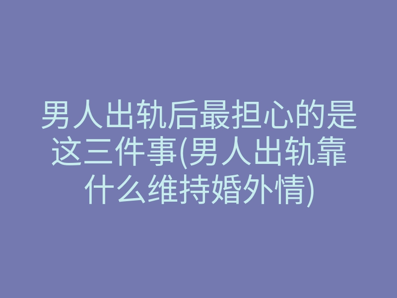 男人出轨后最担心的是这三件事(男人出轨靠什么维持婚外情)