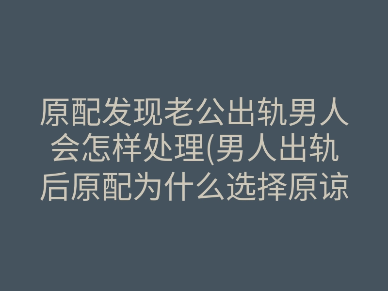 原配发现老公出轨男人会怎样处理(男人出轨后原配为什么选择原谅)
