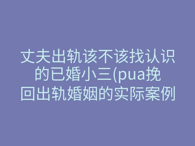 丈夫出轨该不该找认识的已婚小三(pua挽回出轨婚姻的实际案例)